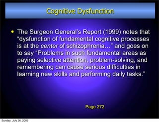 Cognitive Dysfunction

           The Surgeon General’s Report (1999) notes that
            “dysfunction of fundamental cognitive processes
            is at the center of schizophrenia…” and goes on
            to say “Problems in such fundamental areas as
            paying selective attention, problem-solving, and
            remembering can cause serious difficulties in
            learning new skills and performing daily tasks.”




                                    Page 272


Sunday, July 26, 2009
 