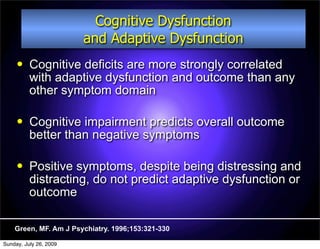 Cognitive Dysfunction
                        and Adaptive Dysfunction
         Cognitive deficits are more strongly correlated
          with adaptive dysfunction and outcome than any
          other symptom domain

         Cognitive impairment predicts overall outcome
          better than negative symptoms

         Positive symptoms, despite being distressing and
          distracting, do not predict adaptive dysfunction or
          outcome

    Green, MF. Am J Psychiatry. 1996;153:321-330

Sunday, July 26, 2009
 
