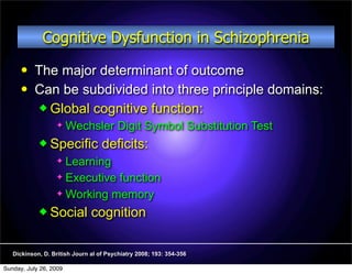 Cognitive Dysfunction in Schizophrenia
          The major determinant of outcome
          Can be subdivided into three principle domains:
             Global cognitive function:
                       Wechsler Digit Symbol Substitution Test
             Specific             deficits:
                   Learning
                   Executive function

                   Working memory

             Social           cognition

   Dickinson, D. British Journ al of Psychiatry 2008; 193: 354-356

Sunday, July 26, 2009
 