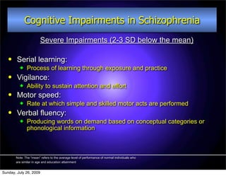 Cognitive Impairments in Schizophrenia
                        Severe Impairments (2-3 SD below the mean)

       Serial learning:
             Process of learning through exposure and practice
       Vigilance:
             Ability to sustain attention and effort
       Motor speed:
             Rate at which simple and skilled motor acts are performed
       Verbal fluency:
             Producing words on demand based on conceptual categories or
              phonological information



       Note: The “mean” refers to the average level of performance of normal individuals who
       are similar in age and education attainment


Sunday, July 26, 2009
 