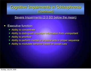 Cognitive Impairments in Schizophrenia
                                     (Continued)
                  Severe Impairments (2-3 SD below the mean)

        Executive function:
             Ability to concentrate
             Ability to distinguish important information from unimportant
             Ability to prioritize
             Ability to perform mental or physical acts in proper sequence
             Ability to modulate behavior based on social cues




Sunday, July 26, 2009
 