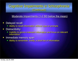 Cognitive Impairments in Schizophrenia
                                       (Continued)

                 Moderate Impairments (1-2 SD below the mean)

       Delayed recall:
            Ability to recall information without cues or prompts
       Distractibility:
            Inability to ignore irrelevant information and focus on relevant
             information
       Immediate memory span
            Ability to remember, briefly, a short list of information




Sunday, July 26, 2009
 