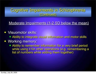 Cognitive Impairments in Schizophrenia
                                  (Continued)

          Moderate Impairments (1-2 SD below the mean)

        Visuomotor skills:
             Ability to integrate visual information and motor skills
        Working memory:
             Ability to remember information for a very brief period
              while using it for other operations (e.g. remembering a
              list of numbers while adding them together)




Sunday, July 26, 2009
 