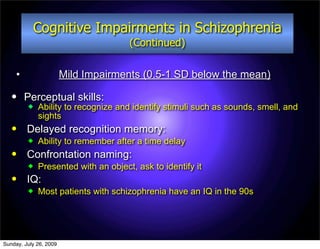 Cognitive Impairments in Schizophrenia
                                      (Continued)

     •                  Mild Impairments (0.5-1 SD below the mean)
        Perceptual skills:
            Ability to recognize and identify stimuli such as sounds, smell, and
             sights
        Delayed recognition memory:
            Ability to remember after a time delay
        Confrontation naming:
            Presented with an object, ask to identify it
        IQ:
            Most patients with schizophrenia have an IQ in the 90s




Sunday, July 26, 2009
 