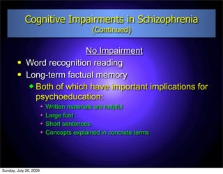 Cognitive Impairments in Schizophrenia
                                            (Continued)

                             No Impairment
            Word recognition reading
            Long-term factual memory
               Both of which have important implications for
                psychoeducation:
                           Written materials are helpful
                           Large font
                           Short sentences
                           Concepts explained in concrete terms




Sunday, July 26, 2009
 