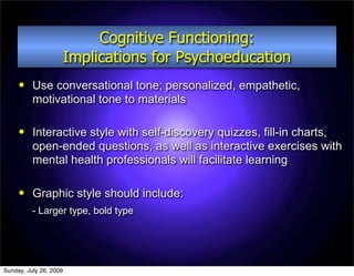 Cognitive Functioning:
                        Implications for Psychoeducation
         Use conversational tone; personalized, empathetic,
          motivational tone to materials

         Interactive style with self-discovery quizzes, fill-in charts,
          open-ended questions, as well as interactive exercises with
          mental health professionals will facilitate learning

         Graphic style should include:
          - Larger type, bold type




Sunday, July 26, 2009
 