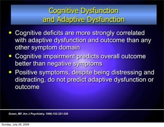 Cognitive Dysfunction
                              and Adaptive Dysfunction
         Cognitive deficits are more strongly correlated
          with adaptive dysfunction and outcome than any
          other symptom domain
         Cognitive impairment predicts overall outcome
          better than negative symptoms
         Positive symptoms, despite being distressing and
          distracting, do not predict adaptive dysfunction or
          outcome



     Green, MF. Am J Psychiatry. 1996;153:321-330


Sunday, July 26, 2009
 