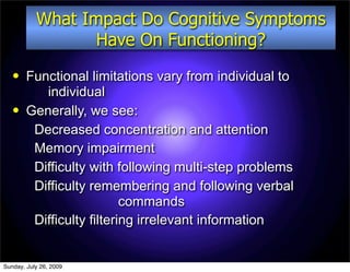 What Impact Do Cognitive Symptoms
                  Have On Functioning?
       Functional limitations vary from individual to
           individual
       Generally, we see:
         Decreased concentration and attention
         Memory impairment
         Difficulty with following multi-step problems
         Difficulty remembering and following verbal
                           commands
         Difficulty filtering irrelevant information


Sunday, July 26, 2009
 