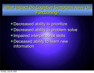 What Impact Do Cognitive Symptoms Have On
                   Functioning?

             Decreased   ability to prioritize
             Decreased ability to problem solve
             Impaired interpersonal skills
             Deceased ability to learn new
              information




Sunday, July 26, 2009
 