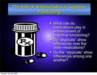 The Role of Antipsychotics in Cognitive
                           Functioning

                                    What role do
                                     medications play in
                                     enhancement of
                                     cognitive functioning?
                                    Do “atypicals” show
                                     differences over the
                                     older medications?
                                    Do the “atypicals” show
                                     differences among one
                                     another?


Sunday, July 26, 2009
 