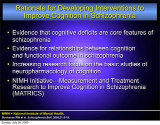 Rationale for Developing Interventions to
            Improve Cognition in Schizophrenia

    • Evidence that cognitive deficits are core features of
      schizophrenia
    • Evidence for relationships between cognition
      and functional outcome in schizophrenia
    • Increasing research focus on the basic studies of
      neuropharmacology of cognition
    • NIMH Initiative—Measurement and Treatment
      Research to Improve Cognition in Schizophrenia
      (MATRICS)


NIMH = National Institute of Mental Health.
Buchanan RW et al. Schizophrenia Bull. 2005;31:5-19.
Sunday, July 26, 2009
 