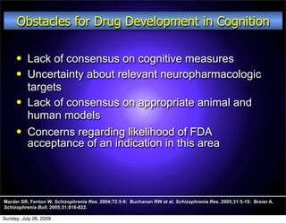 Obstacles for Drug Development in Cognition

         Lack of consensus on cognitive measures
         Uncertainty about relevant neuropharmacologic
          targets
         Lack of consensus on appropriate animal and
          human models
         Concerns regarding likelihood of FDA
          acceptance of an indication in this area




Marder SR, Fenton W. Schizophrenia Res. 2004;72:5-9; Buchanan RW et al. Schizophrenia Res. 2005;31:5-19; Breier A.
Schizophrenia Bull. 2005;31:816-822.

Sunday, July 26, 2009
 