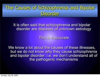 The Causes of Schizophrenia and Bipolar
                    Disorder

               It is often said that schizophrenia and bipolar
                  disorder are diseases of unknown aetiology

                              This is inaccurate

         We know a lot about the causes of these illnesses,
          but we do not know why they cause schizophrenia
          and bipolar disorder: i.e. we don’t understand all of
                     the pathogenic mechanisms



Sunday, July 26, 2009
 