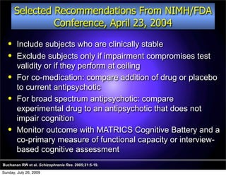 Selected Recommendations From NIMH/FDA
                Conference, April 23, 2004
       Include subjects who are clinically stable
       Exclude subjects only if impairment compromises test
        validity or if they perform at ceiling
       For co-medication: compare addition of drug or placebo
        to current antipsychotic
       For broad spectrum antipsychotic: compare
        experimental drug to an antipsychotic that does not
        impair cognition
       Monitor outcome with MATRICS Cognitive Battery and a
        co-primary measure of functional capacity or interview-
        based cognitive assessment
Buchanan RW et al. Schizophrenia Res. 2005;31:5-19.

Sunday, July 26, 2009
 