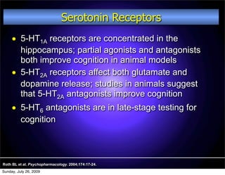 Serotonin Receptors
         5-HT1A receptors are concentrated in the
          hippocampus; partial agonists and antagonists
          both improve cognition in animal models
         5-HT2A receptors affect both glutamate and
          dopamine release; studies in animals suggest
          that 5-HT2A antagonists improve cognition
         5-HT6 antagonists are in late-stage testing for
          cognition



Roth BL et al. Psychopharmacology. 2004;174:17-24.
Sunday, July 26, 2009
 