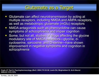 Glutamate as a Target
         Glutamate can affect neurotransmission by acting at
          multiple receptors, including NMDA and AMPA receptors,
          as well as metabotropic glutamate (mGlu) receptors
         NMDA antagonists such as phencyclidine can cause
          symptoms of schizophrenia and impair cognition
         Some, but not all, studies of drugs affecting the glycine
          modulatory site of NMDA receptors—glycine, d-
          cycloserine, sarcosine, and D-serine—have shown
          improvement in negative symptoms and cognition in
          schizophrenia




Coyle JT, Tsai G. Psychopharmacology (Berl). 2004;174:32-38; Lewis DA, Moghaddam B. Arch Neurol.
2006;63:1372-1376.

Sunday, July 26, 2009
 