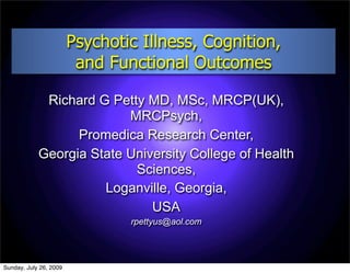 Psychotic Illness, Cognition,
                         and Functional Outcomes

             Richard G Petty MD, MSc, MRCP(UK),
                          MRCPsych,
                  Promedica Research Center,
            Georgia State University College of Health
                           Sciences,
                      Loganville, Georgia,
                              USA
                                rpettyus@aol.com




Sunday, July 26, 2009
 