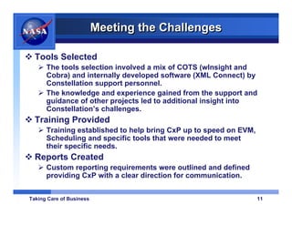 Meeting the Challenges

  Tools Selected
      The tools selection involved a mix of COTS (wInsight and
      Cobra) and internally developed software (XML Connect) by
      Constellation support personnel.
      The knowledge and experience gained from the support and
      guidance of other projects led to additional insight into
      Constellation’s challenges.
  Training Provided
      Training established to help bring CxP up to speed on EVM,
      Scheduling and specific tools that were needed to meet
      their specific needs.
  Reports Created
      Custom reporting requirements were outlined and defined
      providing CxP with a clear direction for communication.


Taking Care of Business                                            11
 