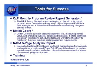 Tools for Success

   CxP Monthly Program Review Report Generator *
        The MPR Report Generator was developed so that all projects that
        reported to the Constellation Program (CxP) could provide EVM data
        from wInsight into a PowerPoint Presentation automatically. Program
        defined format.
   Deltek Cobra *
        Deltek Cobra is a project costs management tool, measuring earned
        value, and analyzing budgets, actuals and forecasts. It offers seamless
        integration with leading scheduling tools and unmatched flexibility to
        meet even the most exacting cost management requirements.
   NASA 5-Page Analysis Report
        Internally developed Excel based workbook that pulls data from wInsight
        and produces a customized PowerPoint Presentation based on certain
        earned value thresholds and other criteria that communicate the status
        of a contract, program or project.
   Training
* Available via ICE

Taking Care of Business                                                       14
 