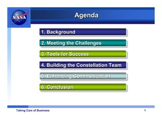 Agenda

                 1. Background
                 1. Background
                 2. Meeting the Challenges
                 2. Meeting the Challenges

                 3. Tools for Success
                 3. Tools for Success

                 4. Building the Constellation Team
                 4. Building the Constellation Team

                 5. Enhancing Communication
                 5. Enhancing Communication

                 6. Conclusion
                 6. Conclusion



Taking Care of Business                               1
 