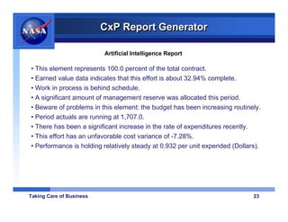 CxP Report Generator

                          Artificial Intelligence Report

• This element represents 100.0 percent of the total contract.
• Earned value data indicates that this effort is about 32.94% complete.
• Work in process is behind schedule.
• A significant amount of management reserve was allocated this period.
• Beware of problems in this element; the budget has been increasing routinely.
• Period actuals are running at 1,707.0.
• There has been a significant increase in the rate of expenditures recently.
• This effort has an unfavorable cost variance of -7.28%.
• Performance is holding relatively steady at 0.932 per unit expended (Dollars).




Taking Care of Business                                                      23
 