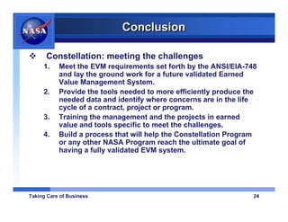 Conclusion

      Constellation: meeting the challenges
     1.    Meet the EVM requirements set forth by the ANSI/EIA-748
           and lay the ground work for a future validated Earned
           Value Management System.
     2.    Provide the tools needed to more efficiently produce the
           needed data and identify where concerns are in the life
           cycle of a contract, project or program.
     3.    Training the management and the projects in earned
           value and tools specific to meet the challenges.
     4.    Build a process that will help the Constellation Program
           or any other NASA Program reach the ultimate goal of
           having a fully validated EVM system.




Taking Care of Business                                           24
 
