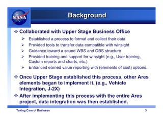Background

  Collaborated with Upper Stage Business Office
        Established a process to format and collect their data
        Provided tools to transfer data compatible with wInsight
        Guidance toward a sound WBS and OBS structure
        Provided training and support for wInsight (e.g., User training,
        Custom reports and charts, etc.)
        Enhanced earned value reporting with (elements of cost) options.

  Once Upper Stage established this process, other Ares
  elements began to implement it. (e.g., Vehicle
  Integration, J-2X)
  After implementing this process with the entire Ares
  project, data integration was then established.
Taking Care of Business                                               3
 