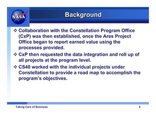 Background

  Collaboration with the Constellation Program Office
  (CxP) was then established, once the Ares Project
  Office began to report earned value using the
  processes provided.
  CxP then requested the data integration and roll up of
  all projects at the program level.
  CS40 worked with the individual projects under
  Constellation to provide a road map to accomplish the
  program’s objectives.




Taking Care of Business                                4
 