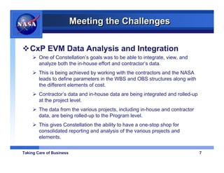Meeting the Challenges

   CxP EVM Data Analysis and Integration
        One of Constellation’s goals was to be able to integrate, view, and
        analyze both the in-house effort and contractor’s data.
        This is being achieved by working with the contractors and the NASA
        leads to define parameters in the WBS and OBS structures along with
        the different elements of cost.
        Contractor’s data and in-house data are being integrated and rolled-up
        at the project level.
        The data from the various projects, including in-house and contractor
        data, are being rolled-up to the Program level.
        This gives Constellation the ability to have a one-stop shop for
        consolidated reporting and analysis of the various projects and
        elements.


Taking Care of Business                                                          7
 