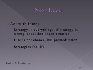     Act with intent
      › Strategy is everything. If strategy is
          w r o n g , e x e c u t i o n d o e s n ’t m a t t e r
      › Life is not chance, but premeditation

      › Strategies for life



B o o k e r T. Wa s h i n g t o n

                                                                   19
 