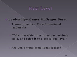    Leadership ---James McG regor Burns
    › Tr a n s a c t i o n a l v s . Tr a n s f o r m a t i o n a l
      leadership

    › " Ta k e t h a t w h i c h l i e s i n a n u n c o n s c i o u s
      state, and raise it to a conscious level"


    › Are you a transformational leader?

                                                                      22
 