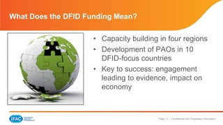 Page 11 | Confidential and Proprietary Information
• Capacity building in four regions
• Development of PAOs in 10
DFID-focus countries
• Key to success: engagement
leading to evidence, impact on
economy
What Does the DFID Funding Mean?
 