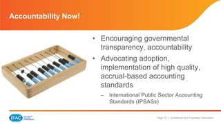 Page 15 | Confidential and Proprietary Information
• Encouraging governmental
transparency, accountability
• Advocating adoption,
implementation of high quality,
accrual-based accounting
standards
– International Public Sector Accounting
Standards (IPSASs)
Accountability Now!
 