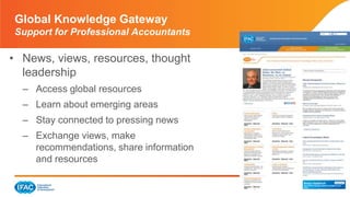 Page 18 | Confidential and Proprietary Information
• News, views, resources, thought
leadership
– Access global resources
– Learn about emerging areas
– Stay connected to pressing news
– Exchange views, make
recommendations, share information
and resources
Global Knowledge Gateway
Support for Professional Accountants
 