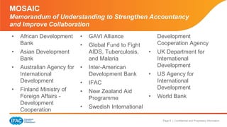 Page 6 | Confidential and Proprietary Information
MOSAIC
Memorandum of Understanding to Strengthen Accountancy
and Improve Collaboration
• African Development
Bank
• Asian Development
Bank
• Australian Agency for
International
Development
• Finland Ministry of
Foreign Affairs -
Development
Cooperation
• GAVI Alliance
• Global Fund to Fight
AIDS, Tuberculosis,
and Malaria
• Inter-American
Development Bank
• IFAC
• New Zealand Aid
Programme
• Swedish International
Development
Cooperation Agency
• UK Department for
International
Development
• US Agency for
International
Development
• World Bank
 