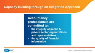 Page 9 | Confidential and Proprietary Information
IFAC is committed to the
quality of PAOs
Capacity Building through an Integrated Approach
PAOs are committed to
competency, capability, &
performance of
accountancy
professionals
• In collaboration with local
stakeholders, authorities
Accountancy
professionals are
committed to:
• the integrity of public &
private sector organizations
and representatives
• the quality of financial
information
 