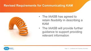 Revised Requirements for Communicating KAM 
• The IAASB has agreed to 
retain flexibility in describing a 
KAM 
• The IAASB will provide further 
guidance to support providing 
relevant information 
Page 12 | Confidential and Proprietary Information 
 