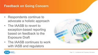 Page 13 | Confidential and Proprietary Information 
Feedback on Going Concern 
• Respondents continue to 
advocate a holistic approach 
• The IAASB to revert to 
exception-based reporting 
based on feedback to the 
Exposure Draft 
• The IAASB continues to work 
with IASB and regulators 
 