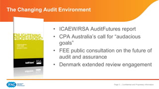 Page 5 | Confidential and Proprietary Information 
The Changing Audit Environment 
• ICAEW/RSA AuditFutures report 
• CPA Australia’s call for “audacious 
goals” 
• FEE public consultation on the future of 
audit and assurance 
• Denmark extended review engagement 
 