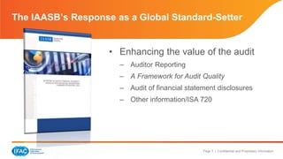 The IAASB’s Response as a Global Standard-Setter 
• Enhancing the value of the audit 
– Auditor Reporting 
– A Framework for Audit Quality 
– Audit of financial statement disclosures 
– Other information/ISA 720 
Page 7 | Confidential and Proprietary Information 
 