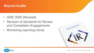 Page 9 | Confidential and Proprietary Information 
Beyond Audits 
• ISAE 3000 (Revised) 
• Revision of standards for Review 
and Compilation Engagements 
• Monitoring reporting trends 
 