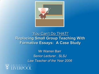 ‘You Can’t Do THAT!'Replacing Small Group Teaching With Formative Essays:  A Case Study Mr Warren Barr  Senior Lecturer , SLSJ Law Teacher of the Year 2006 
