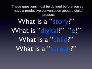 What is a “story?”
What is “digital?” “e?”
What is a “child?”
What is a “screen?”
These questions must be defined before you can
have a productive conversation about a digital
product:
 