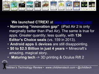 Children’s Technology Review • www.childrenstech.com • @childtech
We launched CTREX! at www.pickyteacher.com
• Narrowing “innovation gap” (iPad Air 2 is only
marginally better than iPad Air). The same is true for
apps. Greater quantity; less quality, with 136
Editor’s Choice seals (vs. 159 in 2013).
• Android apps & devices are still disappointing.
• $0 to $2.5 Billion in just 4 years = Minecraft’s
amazing, magical story.
• Maturing tech -> 3D printing & Oculus Rift 2
 