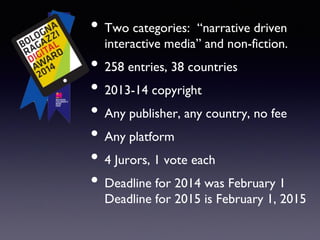 • Two categories: “narrative driven
interactive media” and non-fiction.
• 258 entries, 38 countries
• 2013-14 copyright
• Any publisher, any country, no fee
• Any platform
• 4 Jurors, 1 vote each
• Deadline for 2014 was February 1
Deadline for 2015 is February 1, 2015
 