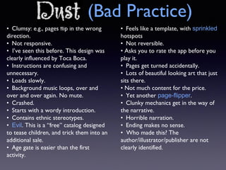 • Clumsy: e.g., pages flip in the wrong
direction.
• Not responsive.
• I’ve seen this before. This design was
clearly influenced by Toca Boca.
• Instructions are confusing and
unnecessary.
• Loads slowly.
• Background music loops, over and
over and over again. No mute.
• Crashed.
• Starts with a wordy introduction.
• Contains ethnic stereotypes.
• Evil. This is a “free” catalog designed
to tease children, and trick them into an
additional sale.
• Age gate is easier than the first
activity.
• Feels like a template, with sprinkled
hotspots
• Not reversible.
• Asks you to rate the app before you
play it.
• Pages get turned accidentally.
• Lots of beautiful looking art that just
sits there.
• Not much content for the price.
• Yet another page-flipper.
• Clunky mechanics get in the way of
the narrative.
• Horrible narration.
• Ending makes no sense.
• Who made this? The
author/illustrator/publisher are not
clearly identified.
Dust (Bad Practice)
 