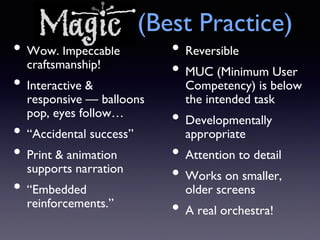 Magic (Best Practice)
• Wow. Impeccable
craftsmanship!
• Interactive &
responsive — balloons
pop, eyes follow…
• “Accidental success”
• Print & animation
supports narration
• “Embedded
reinforcements.”
• Reversible
• MUC (Minimum User
Competency) is below
the intended task
• Developmentally
appropriate
• Attention to detail
• Works on smaller,
older screens
• A real orchestra!
 