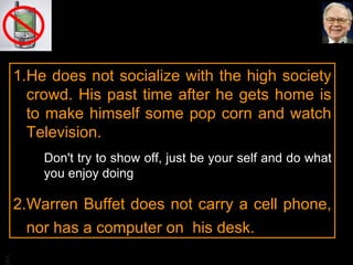 He does not socialize with the high society crowd. His past time after he gets home is to make himself some pop corn and watch Television. Don't try to show off, just be your self and do what you enjoy doing Warren Buffet does not carry a cell phone, nor has a computer on  his desk. 