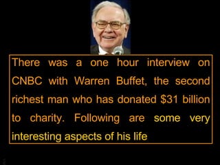 There was a one hour interview on CNBC with Warren Buffet, the second richest man who has donated $31 billion to charity. Following are  some very interesting aspects of his life 