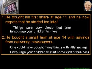 He bought his first share at age 11 and he now regrets that he started too late!    Things were very cheap that time  Encourage your children to invest He bought a small farm at age 14 with savings from delivering newspapers.  One could have bought many things with little savings Encourage your children to start some kind of business 